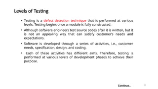 24
Levels of Testing
• Testing is a defect detection technique that is performed at various
levels. Testing begins once a module is fully constructed.
• Although software engineers test source codes after it is written, but it
is not an appealing way that can satisfy customer’s needs and
expectations.
• Software is developed through a series of activities, i.e., customer
needs, specification, design, and coding.
• Each of these activities has different aims. Therefore, testing is
performed at various levels of development phases to achieve their
purpose.
Continue..
 