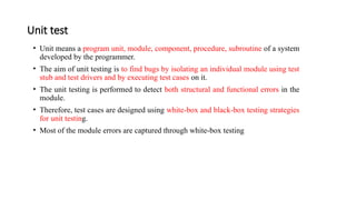 Unit test
• Unit means a program unit, module, component, procedure, subroutine of a system
developed by the programmer.
• The aim of unit testing is to find bugs by isolating an individual module using test
stub and test drivers and by executing test cases on it.
• The unit testing is performed to detect both structural and functional errors in the
module.
• Therefore, test cases are designed using white-box and black-box testing strategies
for unit testing.
• Most of the module errors are captured through white-box testing
 