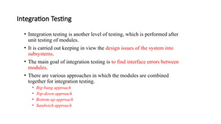 Integration Testing
• Integration testing is another level of testing, which is performed after
unit testing of modules.
• It is carried out keeping in view the design issues of the system into
subsystems.
• The main goal of integration testing is to find interface errors between
modules.
• There are various approaches in which the modules are combined
together for integration testing.
• Big-bang approach
• Top-down approach
• Bottom-up approach
• Sandwich approach
 