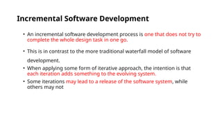 Incremental Software Development
• An incremental software development process is one that does not try to
complete the whole design task in one go.
• This is in contrast to the more traditional waterfall model of software
development.
• When applying some form of iterative approach, the intention is that
each iteration adds something to the evolving system.
• Some iterations may lead to a release of the software system, while
others may not
 