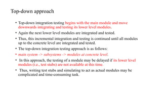 Top-down approach
• Top-down integration testing begins with the main module and move
downwards integrating and testing its lower level modules.
• Again the next lower level modules are integrated and tested.
• Thus, this incremental integration and testing is continued until all modules
up to the concrete level are integrated and tested.
• The top-down integration testing approach is as follows:
• main system -> subsystems -> modules at concrete level.
• In this approach, the testing of a module may be delayed if its lower level
modules (i.e., test stubs) are not available at this time.
• Thus, writing test stubs and simulating to act as actual modules may be
complicated and time-consuming task.
 