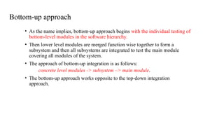 Bottom-up approach
• As the name implies, bottom-up approach begins with the individual testing of
bottom-level modules in the software hierarchy.
• Then lower level modules are merged function wise together to form a
subsystem and then all subsystems are integrated to test the main module
covering all modules of the system.
• The approach of bottom-up integration is as follows:
concrete level modules -> subsystem –> main module.
• The bottom-up approach works opposite to the top-down integration
approach.
 