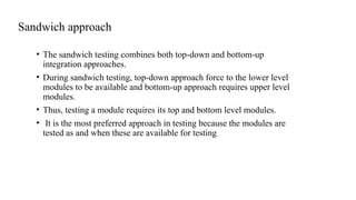 Sandwich approach
• The sandwich testing combines both top-down and bottom-up
integration approaches.
• During sandwich testing, top-down approach force to the lower level
modules to be available and bottom-up approach requires upper level
modules.
• Thus, testing a module requires its top and bottom level modules.
• It is the most preferred approach in testing because the modules are
tested as and when these are available for testing
 