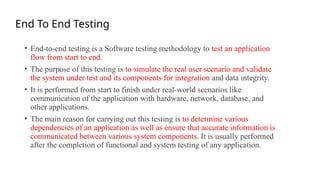 End To End Testing
• End-to-end testing is a Software testing methodology to test an application
flow from start to end.
• The purpose of this testing is to simulate the real user scenario and validate
the system under test and its components for integration and data integrity.
• It is performed from start to finish under real-world scenarios like
communication of the application with hardware, network, database, and
other applications.
• The main reason for carrying out this testing is to determine various
dependencies of an application as well as ensure that accurate information is
communicated between various system components. It is usually performed
after the completion of functional and system testing of any application.
 