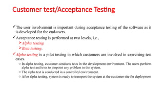 Customer test/Acceptance Testing
The user involvement is important during acceptance testing of the software as it
is developed for the end-users.
Acceptance testing is performed at two levels, i.e.,
Alpha testing
Beta testing.
Alpha testing is a pilot testing in which customers are involved in exercising test
cases.
o In alpha testing, customer conducts tests in the development environment. The users perform
alpha test and tries to pinpoint any problem in the system.
o The alpha test is conducted in a controlled environment.
o After alpha testing, system is ready to transport the system at the customer site for deployment
 