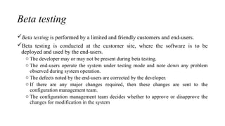 Beta testing
Beta testing is performed by a limited and friendly customers and end-users.
Beta testing is conducted at the customer site, where the software is to be
deployed and used by the end-users.
o The developer may or may not be present during beta testing.
o The end-users operate the system under testing mode and note down any problem
observed during system operation.
o The defects noted by the end-users are corrected by the developer.
o If there are any major changes required, then these changes are sent to the
configuration management team.
o The configuration management team decides whether to approve or disapprove the
changes for modification in the system
 