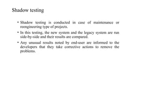 Shadow testing
• Shadow testing is conducted in case of maintenance or
reengineering type of projects.
• In this testing, the new system and the legacy system are run
side-by-side and their results are compared.
• Any unusual results noted by end-user are informed to the
developers that they take corrective actions to remove the
problems.
 