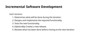 Incremental Software Development
Each iteration
1. Determines what will be done during the iteration.
2. Designs and implements the required functionality.
3. Tests the new functionality.
4. (Optionally) Creates a new release.
5. Reviews what has been done before moving to the next iteration
 