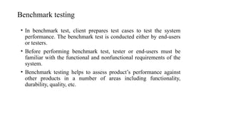 Benchmark testing
• In benchmark test, client prepares test cases to test the system
performance. The benchmark test is conducted either by end-users
or testers.
• Before performing benchmark test, tester or end-users must be
familiar with the functional and nonfunctional requirements of the
system.
• Benchmark testing helps to assess product’s performance against
other products in a number of areas including functionality,
durability, quality, etc.
 