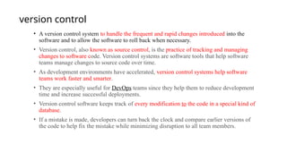 version control
• A version control system to handle the frequent and rapid changes introduced into the
software and to allow the software to roll back when necessary.
• Version control, also known as source control, is the practice of tracking and managing
changes to software code. Version control systems are software tools that help software
teams manage changes to source code over time.
• As development environments have accelerated, version control systems help software
teams work faster and smarter.
• They are especially useful for DevOps teams since they help them to reduce development
time and increase successful deployments.
• Version control software keeps track of every modification to the code in a special kind of
database.
• If a mistake is made, developers can turn back the clock and compare earlier versions of
the code to help fix the mistake while minimizing disruption to all team members.
 