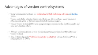 Advantages of version control systems
• Using version control software is a best practice for high performing software and DevOps
teams.
• Version control also helps developers move faster and allows software teams to preserve
efficiency and agility as the team scales to include more developers.
• Version Control Systems (VCS) have seen great improvements over the past few decades and
some are better than others.
• VCS are sometimes known as SCM (Source Code Management) tools or RCS (Revision
Control System).
• One of the most popular VCS tools in use today is called Git. Git is a Distributed VCS, a
category known as DVCS
 