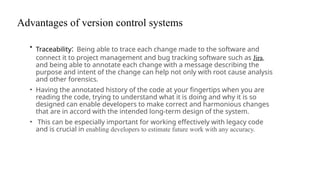 Advantages of version control systems
• Traceability: Being able to trace each change made to the software and
connect it to project management and bug tracking software such as Jira,
and being able to annotate each change with a message describing the
purpose and intent of the change can help not only with root cause analysis
and other forensics.
• Having the annotated history of the code at your fingertips when you are
reading the code, trying to understand what it is doing and why it is so
designed can enable developers to make correct and harmonious changes
that are in accord with the intended long-term design of the system.
• This can be especially important for working effectively with legacy code
and is crucial in enabling developers to estimate future work with any accuracy.
 