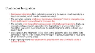Continuous Integration
• Continuous integration. New code is integrated and the system rebuilt every time a
task is completed (which may be many times a day).
• The aim when trying to implement “continuous integration” it not to integrate every
5 min, but between one and several times per day.
• The aim is to avoid the problems encountered with big bang integrations. Big bang
integrations happen when a period of time (typically days or weeks rather than
hours) has elapsed. In many situations, the act of integrating all the code can take
days in itself.
• In one project, the integration took a week just to get to the point that all the code
compiled (it had yet to be tested!). One developer, in particular, seemed to have gone
off on their own causing chaos.
• Big bang integrations slow development projects down and can help to create a
culture of blame.
 