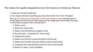 The reason for regular integration (every few hours) is to help you find out:
1. Have you broken anything?
2. Has anyone broken anything you have done with his or her changes?
The key to continuous integration is that pair programmers should work in
small steps and that these small steps can be integrated. Remember the way
in which pair programmers should work:
1. Write a test.
2. Write the code stubs.
3. Make sure everything compiles so far.
4. Run the test – it should fail. That’s okay.
5. Implement stubs.
6. Make sure the test is passed before continuing.
7. Make sure all tests can pass before continuing further.
8. Integrate the now working code into the current build.
9. Return to step 1 until complete.
 