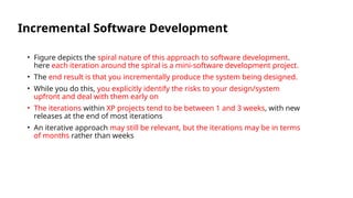 Incremental Software Development
• Figure depicts the spiral nature of this approach to software development.
here each iteration around the spiral is a mini-software development project.
• The end result is that you incrementally produce the system being designed.
• While you do this, you explicitly identify the risks to your design/system
upfront and deal with them early on
• The iterations within XP projects tend to be between 1 and 3 weeks, with new
releases at the end of most iterations
• An iterative approach may still be relevant, but the iterations may be in terms
of months rather than weeks
 