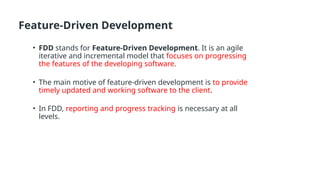Feature-Driven Development
• FDD stands for Feature-Driven Development. It is an agile
iterative and incremental model that focuses on progressing
the features of the developing software.
• The main motive of feature-driven development is to provide
timely updated and working software to the client.
• In FDD, reporting and progress tracking is necessary at all
levels.
 