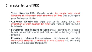 Characteristics of FDD
• Short iterative: FDD lifecycle works in simple and short
iterations to efficiently finish the work on time and gives good
pace for large projects.
• Customer focused: This agile practice is totally based on
inspection of each feature by client and then pushed to main
build code.
• Structured and feature focused: Initial activities in lifecycle
builds the domain model and features list in the beginning of
timeline
• Frequent releases: Feature-driven development provides
continuous releases of features in the software and retaining
continuous success of the project.
 