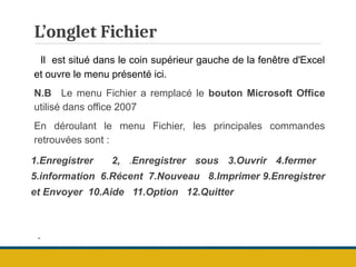 L’onglet Fichier
Il est situé dans le coin supérieur gauche de la fenêtre d'Excel
et ouvre le menu présenté ici.
N.B Le menu Fichier a remplacé le bouton Microsoft Office
utilisé dans office 2007
En déroulant le menu Fichier, les principales commandes
retrouvées sont :
1.Enregistrer 2, .Enregistrer sous 3.Ouvrir 4.fermer
5.information 6.Récent 7.Nouveau 8.Imprimer 9.Enregistrer
et Envoyer 10.Aide 11.Option 12.Quitter
.
 