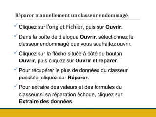 Réparer manuellement un classeur endommagé
 Cliquez sur l’onglet Fichier, puis sur Ouvrir.
 Dans la boîte de dialogue Ouvrir, sélectionnez le
classeur endommagé que vous souhaitez ouvrir.
 Cliquez sur la flèche située à côté du bouton
Ouvrir, puis cliquez sur Ouvrir et réparer.
 Pour récupérer le plus de données du classeur
possible, cliquez sur Réparer.
 Pour extraire des valeurs et des formules du
classeur si sa réparation échoue, cliquez sur
Extraire des données.
 