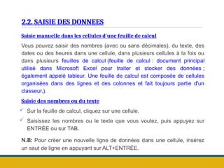 2.2. SAISIE DES DONNEES
Saisie manuelle dans les cellules d'une feuille de calcul
Vous pouvez saisir des nombres (avec ou sans décimales), du texte, des
dates ou des heures dans une cellule, dans plusieurs cellules à la fois ou
dans plusieurs feuilles de calcul (feuille de calcul : document principal
utilisé dans Microsoft Excel pour traiter et stocker des données ;
également appelé tableur. Une feuille de calcul est composée de cellules
organisées dans des lignes et des colonnes et fait toujours partie d'un
classeur.).
Saisie des nombres ou du texte
 Sur la feuille de calcul, cliquez sur une cellule.
 Saisissez les nombres ou le texte que vous voulez, puis appuyez sur
ENTRÉE ou sur TAB.
N.B: Pour créer une nouvelle ligne de données dans une cellule, insérez
un saut de ligne en appuyant sur ALT+ENTRÉE.
 