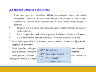 .2.3. Modifier la largeur d'une colonne
Il se peut que les caractères ##### apparaissent dans une cellule
lorsqu'elle contient un format numéraire plus large que ce que ne peut
contenir la colonne. Pour afficher tout le texte, vous devez élargir la
colonne.
 Cliquez sur la cellule pour laquelle vous voulez modifier la largeur
de la colonne.
 Sous l'onglet Accueil, dans le groupe Cellules, cliquez sur Format.
 Sous Taille de la cellule, effectuez l'une des actions suivantes :
 Pour faire apparaître tout le texte dans la cellule, cliquez sur Ajuster la
largeur de colonne.
 Pour spécifier la largeur de la colonne, cliquez sur Largeur de colonne,
puis saisissez la largeur voulue dans la zone Largeur de colonne.
Vous pouvez afficher plusieurs lignes de texte dans une cellule en
renvoyant le texte à la ligne.
 