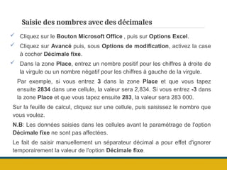 Saisie des nombres avec des décimales
 Cliquez sur le Bouton Microsoft Office , puis sur Options Excel.
 Cliquez sur Avancé puis, sous Options de modification, activez la case
à cocher Décimale fixe.
 Dans la zone Place, entrez un nombre positif pour les chiffres à droite de
la virgule ou un nombre négatif pour les chiffres à gauche de la virgule.
Par exemple, si vous entrez 3 dans la zone Place et que vous tapez
ensuite 2834 dans une cellule, la valeur sera 2,834. Si vous entrez -3 dans
la zone Place et que vous tapez ensuite 283, la valeur sera 283 000.
Sur la feuille de calcul, cliquez sur une cellule, puis saisissez le nombre que
vous voulez.
N.B: Les données saisies dans les cellules avant le paramétrage de l'option
Décimale fixe ne sont pas affectées.
Le fait de saisir manuellement un séparateur décimal a pour effet d'ignorer
temporairement la valeur de l'option Décimale fixe.
 