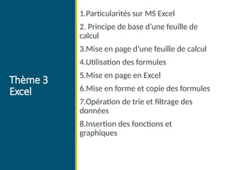 Thème 3
Excel
1.Particularités sur MS Excel
2. Principe de base d’une feuille de
calcul
3.Mise en page d’une feuille de calcul
4.Utilisation des formules
5.Mise en page en Excel
6.Mise en forme et copie des formules
7.Opération de trie et filtrage des
données
8.Insertion des fonctions et
graphiques
 