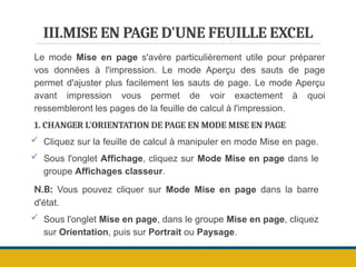 III.MISE EN PAGE D'UNE FEUILLE EXCEL
Le mode Mise en page s'avère particulièrement utile pour préparer
vos données à l'impression. Le mode Aperçu des sauts de page
permet d'ajuster plus facilement les sauts de page. Le mode Aperçu
avant impression vous permet de voir exactement à quoi
ressembleront les pages de la feuille de calcul à l'impression.
1. CHANGER L'ORIENTATION DE PAGE EN MODE MISE EN PAGE
 Cliquez sur la feuille de calcul à manipuler en mode Mise en page.
 Sous l'onglet Affichage, cliquez sur Mode Mise en page dans le
groupe Affichages classeur.
N.B: Vous pouvez cliquer sur Mode Mise en page dans la barre
d'état.
 Sous l'onglet Mise en page, dans le groupe Mise en page, cliquez
sur Orientation, puis sur Portrait ou Paysage.
 