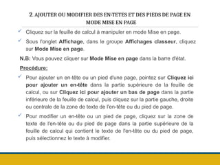 2. AJOUTER OU MODIFIER DES EN-TETES ET DES PIEDS DE PAGE EN
MODE MISE EN PAGE
 Cliquez sur la feuille de calcul à manipuler en mode Mise en page.
 Sous l'onglet Affichage, dans le groupe Affichages classeur, cliquez
sur Mode Mise en page.
N.B: Vous pouvez cliquer sur Mode Mise en page dans la barre d'état.
Procédure:
 Pour ajouter un en-tête ou un pied d'une page, pointez sur Cliquez ici
pour ajouter un en-tête dans la partie supérieure de la feuille de
calcul, ou sur Cliquez ici pour ajouter un bas de page dans la partie
inférieure de la feuille de calcul, puis cliquez sur la partie gauche, droite
ou centrale de la zone de texte de l'en-tête ou du pied de page.
 Pour modifier un en-tête ou un pied de page, cliquez sur la zone de
texte de l'en-tête ou du pied de page dans la partie supérieure de la
feuille de calcul qui contient le texte de l'en-tête ou du pied de page,
puis sélectionnez le texte à modifier.
 