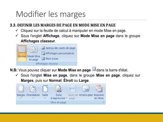 Modifier les marges
3.3. DEFINIR LES MARGES DE PAGE EN MODE MISE EN PAGE
 Cliquez sur la feuille de calcul à manipuler en mode Mise en page.
 Sous l'onglet Affichage, cliquez sur Mode Mise en page dans le groupe
Affichages classeur.
N.B: Vous pouvez cliquer sur Mode Mise en page dans la barre d'état.
 Sous l'onglet Mise en page, dans le groupe Mise en page, cliquez sur
Marges, puis sur Normal, Étroit ou Large.
 