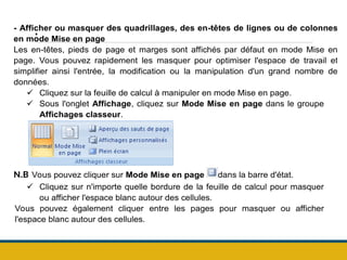 .
- Afficher ou masquer des quadrillages, des en-têtes de lignes ou de colonnes
en mode Mise en page
Les en-têtes, pieds de page et marges sont affichés par défaut en mode Mise en
page. Vous pouvez rapidement les masquer pour optimiser l'espace de travail et
simplifier ainsi l'entrée, la modification ou la manipulation d'un grand nombre de
données.
 Cliquez sur la feuille de calcul à manipuler en mode Mise en page.
 Sous l'onglet Affichage, cliquez sur Mode Mise en page dans le groupe
Affichages classeur.
N.B Vous pouvez cliquer sur Mode Mise en page dans la barre d'état.
 Cliquez sur n'importe quelle bordure de la feuille de calcul pour masquer
ou afficher l'espace blanc autour des cellules.
Vous pouvez également cliquer entre les pages pour masquer ou afficher
l'espace blanc autour des cellules.
 