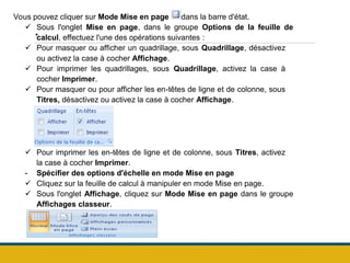 .
Vous pouvez cliquer sur Mode Mise en page dans la barre d'état.
 Sous l'onglet Mise en page, dans le groupe Options de la feuille de
calcul, effectuez l'une des opérations suivantes :
 Pour masquer ou afficher un quadrillage, sous Quadrillage, désactivez
ou activez la case à cocher Affichage.
 Pour imprimer les quadrillages, sous Quadrillage, activez la case à
cocher Imprimer.
 Pour masquer ou pour afficher les en-têtes de ligne et de colonne, sous
Titres, désactivez ou activez la case à cocher Affichage.
 Pour imprimer les en-têtes de ligne et de colonne, sous Titres, activez
la case à cocher Imprimer.
- Spécifier des options d'échelle en mode Mise en page
 Cliquez sur la feuille de calcul à manipuler en mode Mise en page.
 Sous l'onglet Affichage, cliquez sur Mode Mise en page dans le groupe
Affichages classeur.
 