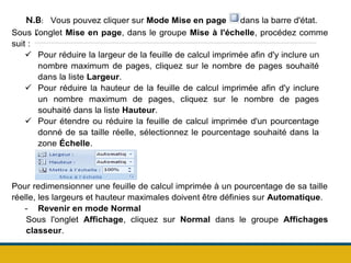 .
N.B: Vous pouvez cliquer sur Mode Mise en page dans la barre d'état.
Sous l'onglet Mise en page, dans le groupe Mise à l'échelle, procédez comme
suit :
 Pour réduire la largeur de la feuille de calcul imprimée afin d'y inclure un
nombre maximum de pages, cliquez sur le nombre de pages souhaité
dans la liste Largeur.
 Pour réduire la hauteur de la feuille de calcul imprimée afin d'y inclure
un nombre maximum de pages, cliquez sur le nombre de pages
souhaité dans la liste Hauteur.
 Pour étendre ou réduire la feuille de calcul imprimée d'un pourcentage
donné de sa taille réelle, sélectionnez le pourcentage souhaité dans la
zone Échelle.
Pour redimensionner une feuille de calcul imprimée à un pourcentage de sa taille
réelle, les largeurs et hauteur maximales doivent être définies sur Automatique.
- Revenir en mode Normal
Sous l'onglet Affichage, cliquez sur Normal dans le groupe Affichages
classeur.
 