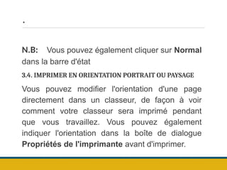 .
N.B: Vous pouvez également cliquer sur Normal
dans la barre d'état
3.4. IMPRIMER EN ORIENTATION PORTRAIT OU PAYSAGE
Vous pouvez modifier l'orientation d'une page
directement dans un classeur, de façon à voir
comment votre classeur sera imprimé pendant
que vous travaillez. Vous pouvez également
indiquer l'orientation dans la boîte de dialogue
Propriétés de l'imprimante avant d'imprimer.
 
