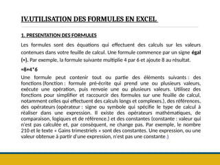 IV.UTILISATION DES FORMULES EN EXCEL
1. PRESENTATION DES FORMULES
Les formules sont des équations qui effectuent des calculs sur les valeurs
contenues dans votre feuille de calcul. Une formule commence par un signe égal
(=). Par exemple, la formule suivante multiplie 4 par 6 et ajoute 8 au résultat.
=8+4*6
Une formule peut contenir tout ou partie des éléments suivants : des
fonctions (fonction : formule pré-écrite qui prend une ou plusieurs valeurs,
exécute une opération, puis renvoie une ou plusieurs valeurs. Utilisez des
fonctions pour simplifier et raccourcir des formules sur une feuille de calcul,
notamment celles qui effectuent des calculs longs et complexes.), des références,
des opérateurs (opérateur : signe ou symbole qui spécifie le type de calcul à
réaliser dans une expression. Il existe des opérateurs mathématiques, de
comparaison, logiques et de référence.) et des constantes (constante : valeur qui
n'est pas calculée et, par conséquent, ne change pas. Par exemple, le nombre
210 et le texte « Gains trimestriels » sont des constantes. Une expression, ou une
valeur obtenue à partir d'une expression, n'est pas une constante.)
 