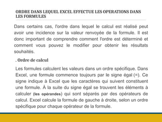 ORDRE DANS LEQUEL EXCEL EFFECTUE LES OPERATIONS DANS
LES FORMULES
Dans certains cas, l'ordre dans lequel le calcul est réalisé peut
avoir une incidence sur la valeur renvoyée de la formule. Il est
donc important de comprendre comment l'ordre est déterminé et
comment vous pouvez le modifier pour obtenir les résultats
souhaités.
. Ordre de calcul
Les formules calculent les valeurs dans un ordre spécifique. Dans
Excel, une formule commence toujours par le signe égal (=). Ce
signe indique à Excel que les caractères qui suivent constituent
une formule. À la suite du signe égal se trouvent les éléments à
calculer (les opérandes) qui sont séparés par des opérateurs de
calcul. Excel calcule la formule de gauche à droite, selon un ordre
spécifique pour chaque opérateur de la formule.
 