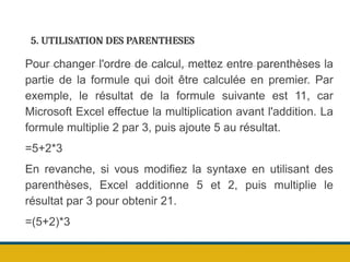 5. UTILISATION DES PARENTHESES
Pour changer l'ordre de calcul, mettez entre parenthèses la
partie de la formule qui doit être calculée en premier. Par
exemple, le résultat de la formule suivante est 11, car
Microsoft Excel effectue la multiplication avant l'addition. La
formule multiplie 2 par 3, puis ajoute 5 au résultat.
=5+2*3
En revanche, si vous modifiez la syntaxe en utilisant des
parenthèses, Excel additionne 5 et 2, puis multiplie le
résultat par 3 pour obtenir 21.
=(5+2)*3
 
