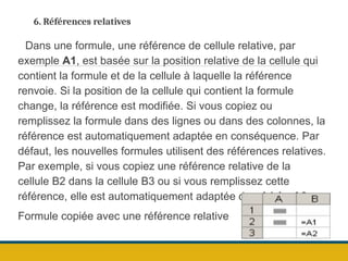 6. Références relatives
Dans une formule, une référence de cellule relative, par
exemple A1, est basée sur la position relative de la cellule qui
contient la formule et de la cellule à laquelle la référence
renvoie. Si la position de la cellule qui contient la formule
change, la référence est modifiée. Si vous copiez ou
remplissez la formule dans des lignes ou dans des colonnes, la
référence est automatiquement adaptée en conséquence. Par
défaut, les nouvelles formules utilisent des références relatives.
Par exemple, si vous copiez une référence relative de la
cellule B2 dans la cellule B3 ou si vous remplissez cette
référence, elle est automatiquement adaptée de =A1 à =A2.
Formule copiée avec une référence relative
 