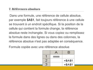 7. Références absolues
Dans une formule, une référence de cellule absolue,
par exemple $A$1, fait toujours référence à une cellule
se trouvant à un endroit spécifique. Si la position de la
cellule qui contient la formule change, la référence
absolue reste inchangée. Si vous copiez ou remplissez
la formule dans des lignes ou dans des colonnes, la
référence absolue n'est pas adaptée en conséquence.
Formule copiée avec une référence absolue
 