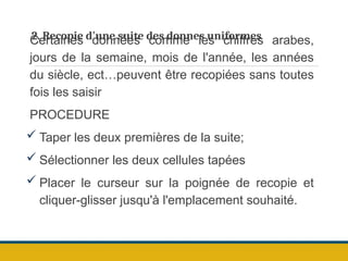 2. Recopie d'une suite des donnes uniformes
Certaines données comme les chiffres arabes,
jours de la semaine, mois de l'année, les années
du siècle, ect…peuvent être recopiées sans toutes
fois les saisir
PROCEDURE
 Taper les deux premières de la suite;
 Sélectionner les deux cellules tapées
 Placer le curseur sur la poignée de recopie et
cliquer-glisser jusqu'à l'emplacement souhaité.
 