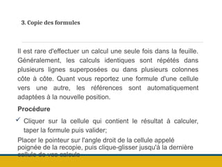 3. Copie des formules
Il est rare d'effectuer un calcul une seule fois dans la feuille.
Généralement, les calculs identiques sont répétés dans
plusieurs lignes superposées ou dans plusieurs colonnes
côte à côte. Quant vous reportez une formule d'une cellule
vers une autre, les références sont automatiquement
adaptées à la nouvelle position.
Procédure
 Cliquer sur la cellule qui contient le résultat à calculer,
taper la formule puis valider;
Placer le pointeur sur l'angle droit de la cellule appelé
poignée de la recopie, puis clique-glisser jusqu'à la dernière
cellule de vos calculs
 