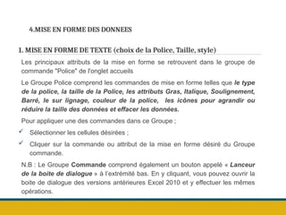 4.MISE EN FORME DES DONNEES
1. MISE EN FORME DE TEXTE (choix de la Police, Taille, style)
Les principaux attributs de la mise en forme se retrouvent dans le groupe de
commande "Police" de l'onglet accueils
Le Groupe Police comprend les commandes de mise en forme telles que le type
de la police, la taille de la Police, les attributs Gras, Italique, Soulignement,
Barré, le sur lignage, couleur de la police, les icônes pour agrandir ou
réduire la taille des données et effacer les données.
Pour appliquer une des commandes dans ce Groupe ;
 Sélectionner les cellules désirées ;
 Cliquer sur la commande ou attribut de la mise en forme désiré du Groupe
commande.
N.B : Le Groupe Commande comprend également un bouton appelé « Lanceur
de la boite de dialogue » à l’extrémité bas. En y cliquant, vous pouvez ouvrir la
boite de dialogue des versions antérieures Excel 2010 et y effectuer les mêmes
opérations.
 