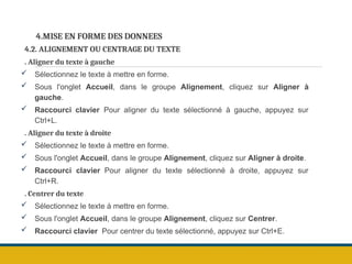 4.MISE EN FORME DES DONNEES
4.2. ALIGNEMENT OU CENTRAGE DU TEXTE
. Aligner du texte à gauche
 Sélectionnez le texte à mettre en forme.
 Sous l'onglet Accueil, dans le groupe Alignement, cliquez sur Aligner à
gauche.
 Raccourci clavier Pour aligner du texte sélectionné à gauche, appuyez sur
Ctrl+L.
. Aligner du texte à droite
 Sélectionnez le texte à mettre en forme.
 Sous l'onglet Accueil, dans le groupe Alignement, cliquez sur Aligner à droite.
 Raccourci clavier Pour aligner du texte sélectionné à droite, appuyez sur
Ctrl+R.
. Centrer du texte
 Sélectionnez le texte à mettre en forme.
 Sous l'onglet Accueil, dans le groupe Alignement, cliquez sur Centrer.
 Raccourci clavier Pour centrer du texte sélectionné, appuyez sur Ctrl+E.
 