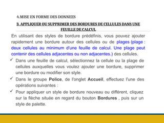 4.MISE EN FORME DES DONNEES
3. APPLIQUER OU SUPPRIMER DES BORDURES DE CELLULES DANS UNE
FEUILLE DE CALCUL
En utilisant des styles de bordure prédéfinis, vous pouvez ajouter
rapidement une bordure autour des cellules ou de plages (plage :
deux cellules au minimum d'une feuille de calcul. Une plage peut
contenir des cellules adjacentes ou non adjacentes.) des cellules.
 Dans une feuille de calcul, sélectionnez la cellule ou la plage de
cellules auxquelles vous voulez ajouter une bordure, supprimer
une bordure ou modifier son style.
 Dans le groupe Police, de l'onglet Accueil, effectuez l'une des
opérations suivantes :
 Pour appliquer un style de bordure nouveau ou différent, cliquez
sur la flèche située en regard du bouton Bordures , puis sur un
style de palette.
 