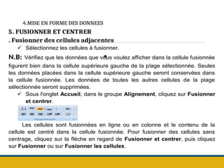4.MISE EN FORME DES DONNEES
.
5. FUSIONNER ET CENTRER
. Fusionner des cellules adjacentes
 Sélectionnez les cellules à fusionner.
N.B: Vérifiez que les données que vous voulez afficher dans la cellule fusionnée
figurent bien dans la cellule supérieure gauche de la plage sélectionnée. Seules
les données placées dans la cellule supérieure gauche seront conservées dans
la cellule fusionnée. Les données de toutes les autres cellules de la plage
sélectionnée seront supprimées.
 Sous l'onglet Accueil, dans le groupe Alignement, cliquez sur Fusionner
et centrer.
Les cellules sont fusionnées en ligne ou en colonne et le contenu de la
cellule est centré dans la cellule fusionnée. Pour fusionner des cellules sans
centrage, cliquez sur la flèche en regard de Fusionner et centrer, puis cliquez
sur Fusionner ou sur Fusionner les cellules.
 
