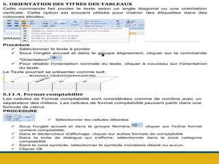 .
5. ORIENTATION DES TITRES DES TABLEAUX
Cette commande fait pivoter le texte selon un angle diagonal ou une orientation
verticale. Cette option est souvent utilisée pour insérer des étiquettes dans des
colonnes étroites.
Procédure
 Sélectionner le texte à pivoter
 Sous l'onglet accueil et dans le groupe alignement, cliquer sur la commande
"Orientation"
 Pour rétablir l'orientation normale du texte, cliquer à nouveau sur l'orientat ion
du texte.
Le Texte pourrait se présenter comme suit:
5.1 1 .4. Format comptabilité
Les cellules de Format comptabilité sont considérées comme de nombre avec un
séparateur des milliers. Les cellules de format comptabilité peuvent partir dans une
formule de calcul.
PROCEDURE
 Sélectionner les cellules désirées
 Sous l'onglet accueil et dans le groupe Nombre, cliquer sur l'icône format
nombre comptabilité,
 Dans le déclencheur d'affichage, cliquer sur autres formats de comptabilité
 Dans la boite de dialogue qui s'affiche, sélectionner dans la zone catégorie
comptabilité
 Dans la zone symbole, sélectionner le symbole monétaire désiré ou aucun;
 Cliquer Ok
 