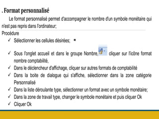 .
.Format personnalisé
Le format personnalisé permet d'accompagner le nombre d'un symbole monétaire qui
n'est pas repris dans l'ordinateur;
Procédure
 Sélectionner les cellules désirées;
 Sous l'onglet accueil et dans le groupe Nombre, cliquer sur l'icône format
nombre comptabilité,
 Dans le déclencheur d'affichage, cliquer sur autres formats de comptabilité
 Dans la boite de dialogue qui s'affiche, sélectionner dans la zone catégorie
Personnalisé
 Dans la liste déroulante type, sélectionner un format avec un symbole monétaire;
 Dans la zone de travail type, changer le symbole monétaire et puis cliquer Ok
 Cliquer Ok
 