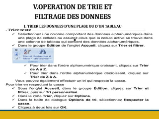 .
V.OPERATION DE TRIE ET
FILTRAGE DES DONNEES
1. TRIER LES DONNEES D'UNE PLAGE OU D'UN TABLEAU
. Trier texte
 Sélectionnez une colonne comportant des données alphanumériques dans
une plage de cellules ou assurez-vous que la cellule active se trouve dans
une colonne de tableau qui contient des données alphanumériques.
 Dans le groupe Édition de l'onglet Accueil, cliquez sur Trier et filtrer.
 Pour trier dans l'ordre alphanumérique croissant, cliquez sur Trier
de A à Z.
 Pour trier dans l'ordre alphanumérique décroissant, cliquez sur
Trier de Z à A.
Vous pouvez également effectuer un tri qui respecte la casse.
Pour trier en respectant la casse
 Sous l'onglet Accueil, dans le groupe Édition, cliquez sur Trier et
filtrer, puis sur Tri personnalisé.
 Dans la zone Trier, cliquez sur Options.
 Dans la boîte de dialogue Options de tri, sélectionnez Respecter la
casse.
 Cliquez à deux fois sur OK.
 