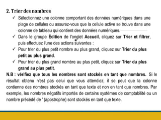 .
2. Trier des nombres
 Sélectionnez une colonne comportant des données numériques dans une
plage de cellules ou assurez-vous que la cellule active se trouve dans une
colonne de tableau qui contient des données numériques.
 Dans le groupe Édition de l'onglet Accueil, cliquez sur Trier et filtrer,
puis effectuez l'une des actions suivantes :
 Pour trier du plus petit nombre au plus grand, cliquez sur Trier du plus
petit au plus grand.
 Pour trier du plus grand nombre au plus petit, cliquez sur Trier du plus
grand au plus petit.
N.B : vérifiez que tous les nombres sont stockés en tant que nombres. Si le
résultat obtenu n'est pas celui que vous attendiez, il se peut que la colonne
contienne des nombres stockés en tant que texte et non en tant que nombres. Par
exemple, les nombres négatifs importés de certains systèmes de comptabilité ou un
nombre précédé de ' (apostrophe) sont stockés en tant que texte.
 