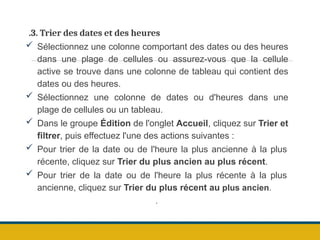 .3. Trier des dates et des heures
 Sélectionnez une colonne comportant des dates ou des heures
dans une plage de cellules ou assurez-vous que la cellule
active se trouve dans une colonne de tableau qui contient des
dates ou des heures.
 Sélectionnez une colonne de dates ou d'heures dans une
plage de cellules ou un tableau.
 Dans le groupe Édition de l'onglet Accueil, cliquez sur Trier et
filtrer, puis effectuez l'une des actions suivantes :
 Pour trier de la date ou de l'heure la plus ancienne à la plus
récente, cliquez sur Trier du plus ancien au plus récent.
 Pour trier de la date ou de l'heure la plus récente à la plus
ancienne, cliquez sur Trier du plus récent au plus ancien.
.
 